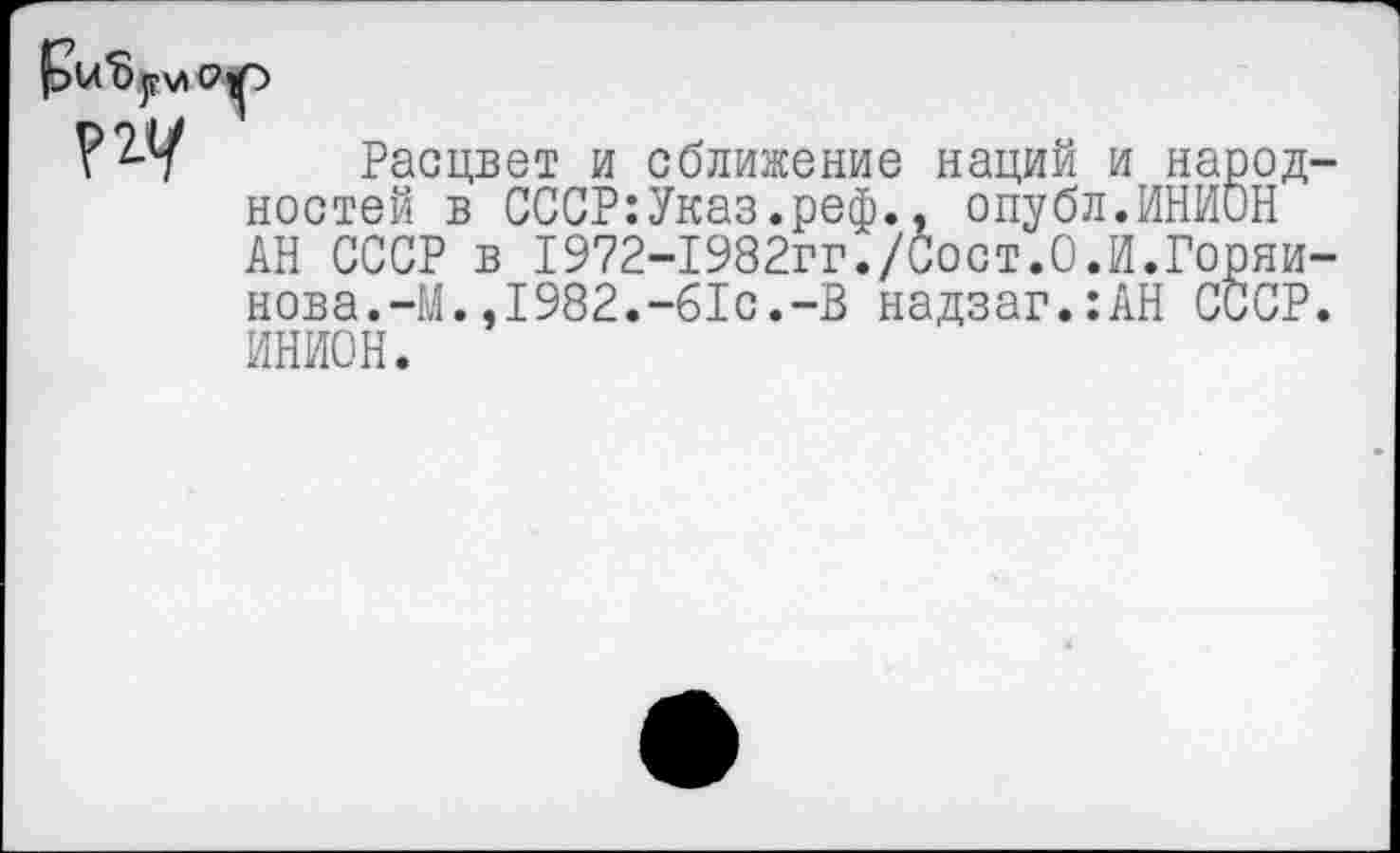 ﻿Расцвет и сближение наций и народ ностей в СССР:Указ.реф., опубл.ИНИОН АН СССР в 1972-1982гг./Сост.0.И.Горяи нова.-М.,1982.-61с.-В надзаг.:АН СССР ИНИОН.